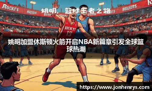 姚明加盟休斯顿火箭开启NBA新篇章引发全球篮球热潮