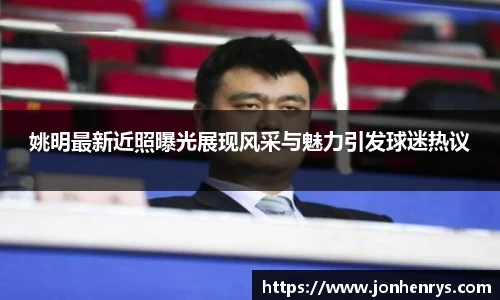 姚明最新近照曝光展现风采与魅力引发球迷热议